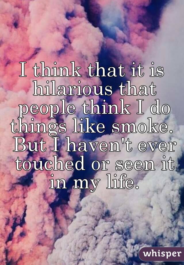 I think that it is hilarious that people think I do things like smoke.  But I haven't ever touched or seen it in my life.