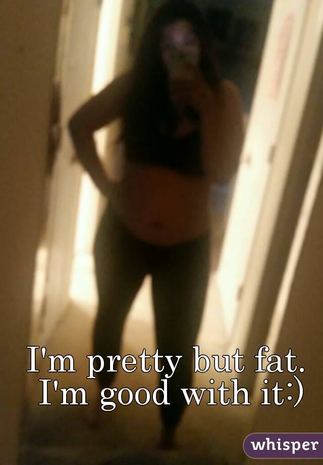 I'm pretty but fat. I'm good with it:)