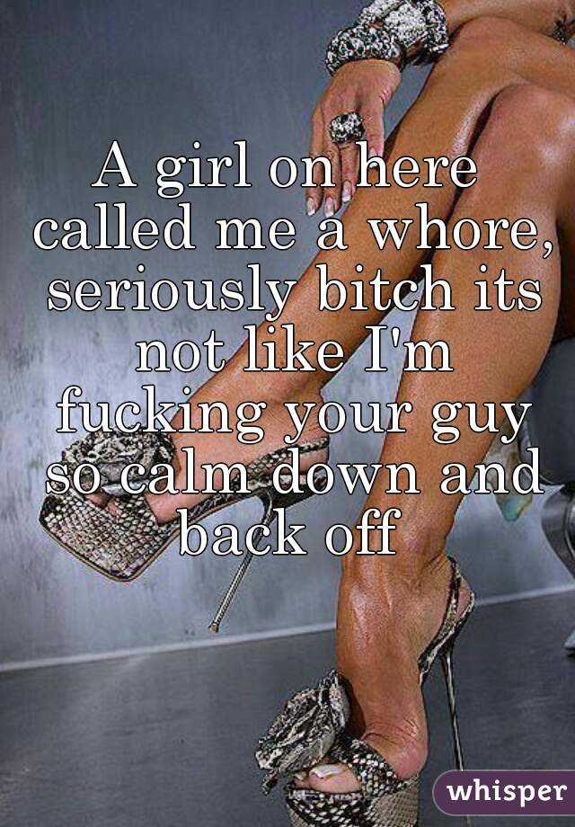 A girl on here called me a whore, seriously bitch its not like I'm fucking your guy so calm down and back off 