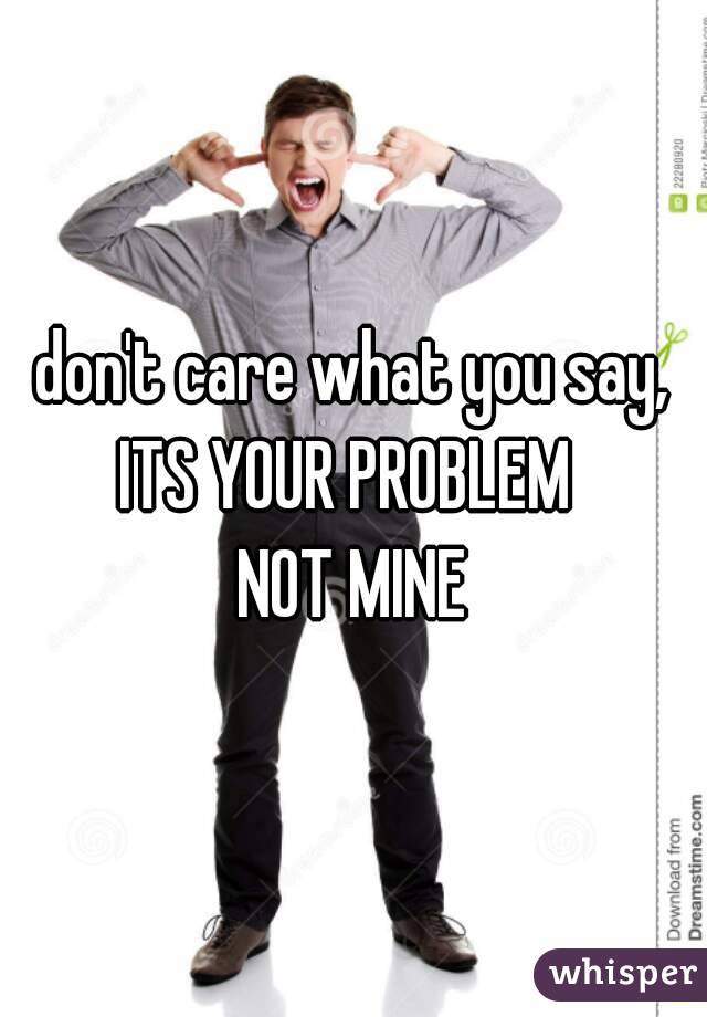 don't care what you say,
ITS YOUR PROBLEM 
NOT MINE