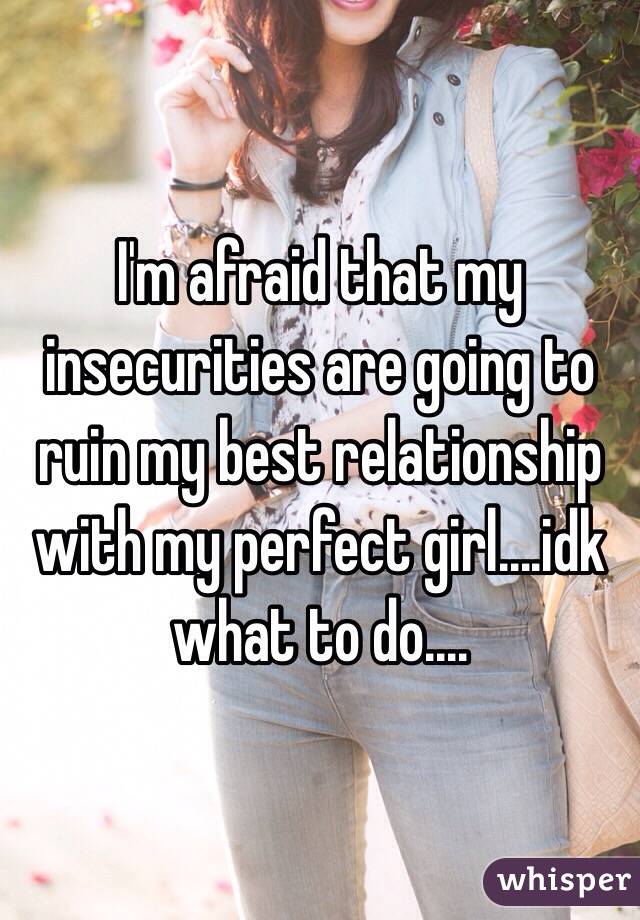 I'm afraid that my insecurities are going to ruin my best relationship with my perfect girl....idk what to do....