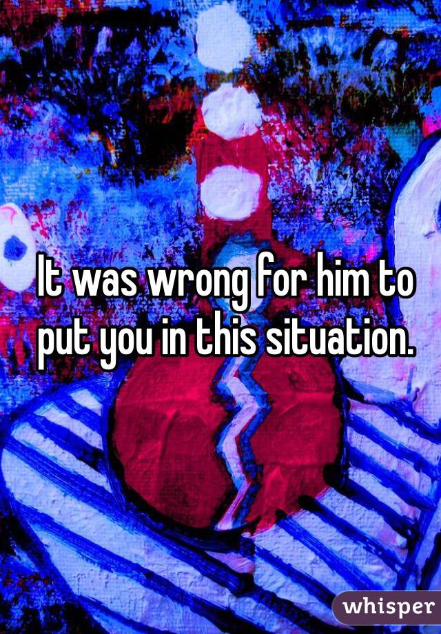 It was wrong for him to put you in this situation. 