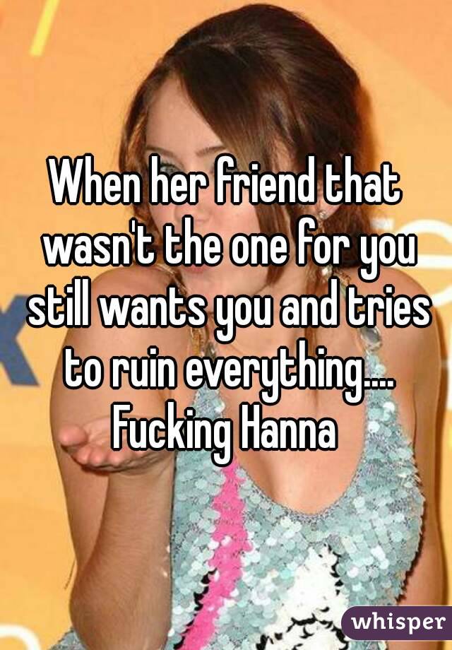 When her friend that wasn't the one for you still wants you and tries to ruin everything.... Fucking Hanna 