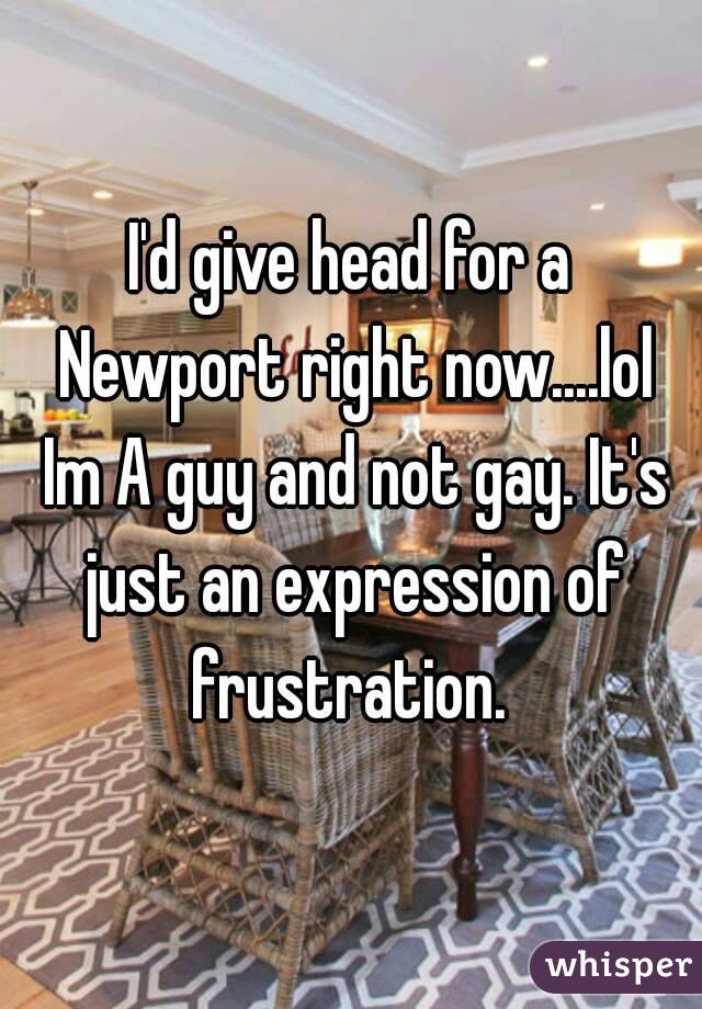 I'd give head for a Newport right now....lol Im A guy and not gay. It's just an expression of frustration. 