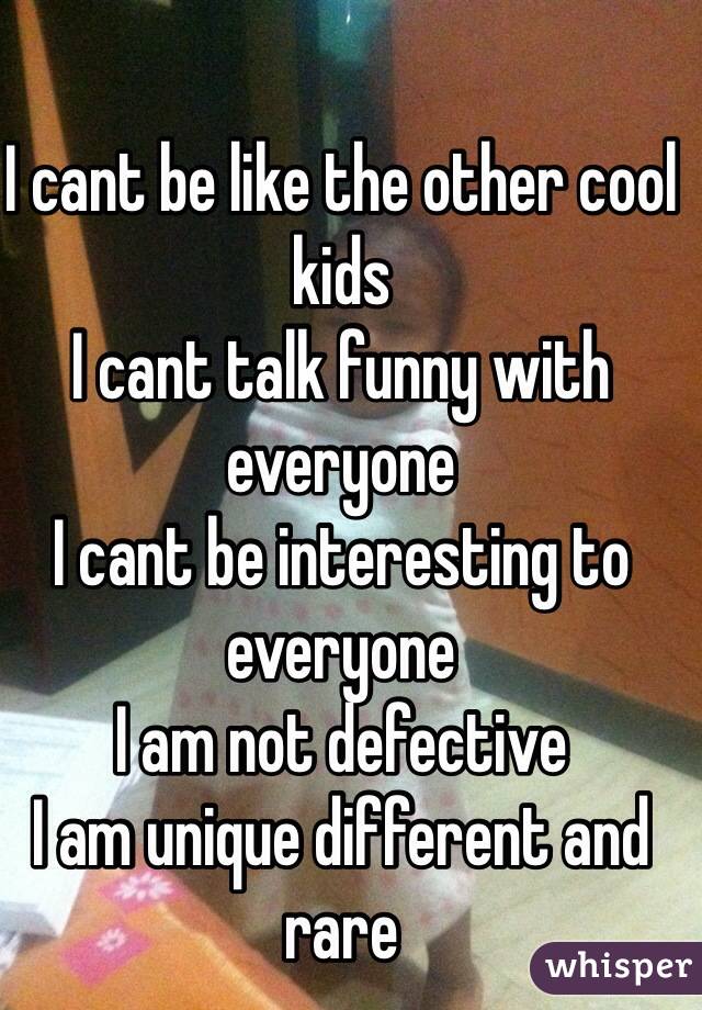 I cant be like the other cool kids
I cant talk funny with everyone
I cant be interesting to everyone
I am not defective 
I am unique different and rare