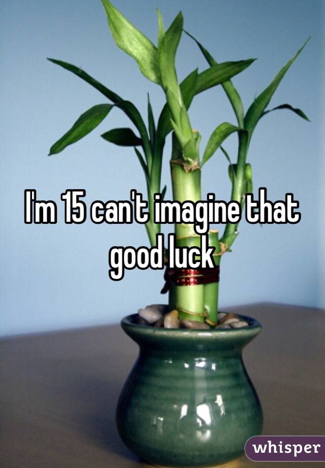 I'm 15 can't imagine that good luck 