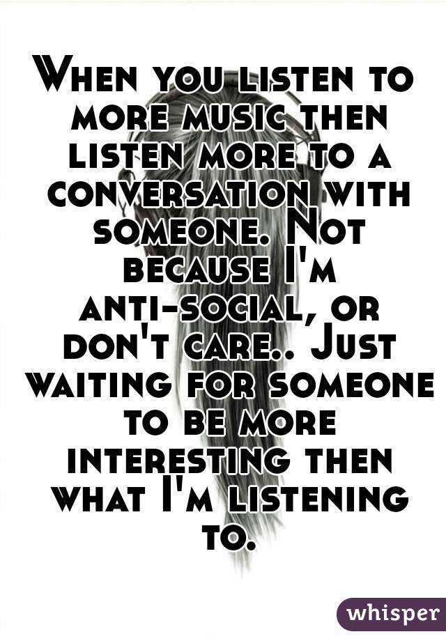When you listen to more music then listen more to a conversation with someone. Not because I'm anti-social, or don't care.. Just waiting for someone to be more interesting then what I'm listening to.