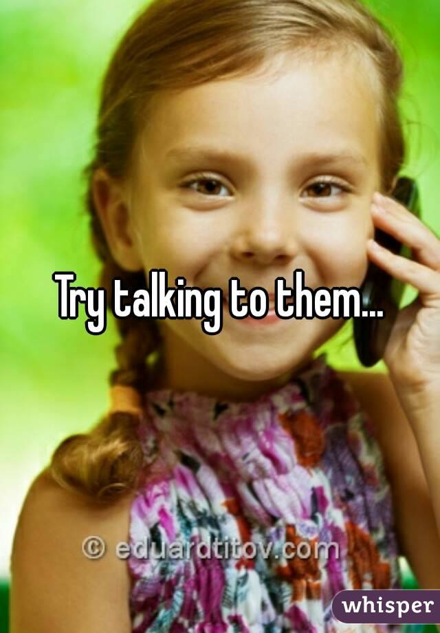 Try talking to them...