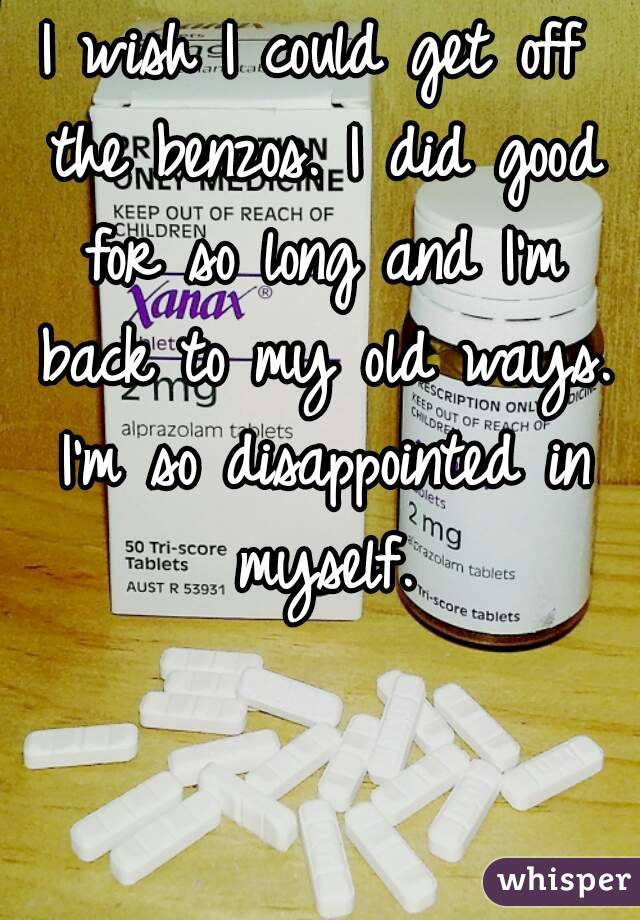 I wish I could get off the benzos. I did good for so long and I'm back to my old ways. I'm so disappointed in myself.