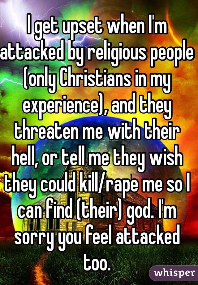 I get upset when I'm attacked by religious people (only Christians in my experience), and they threaten me with their hell, or tell me they wish they could kill/rape me so I can find (their) god. I'm sorry you feel attacked too. 