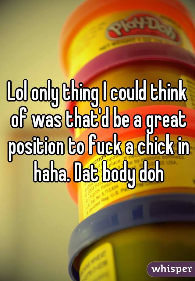Lol only thing I could think of was that'd be a great position to fuck a chick in haha. Dat body doh
