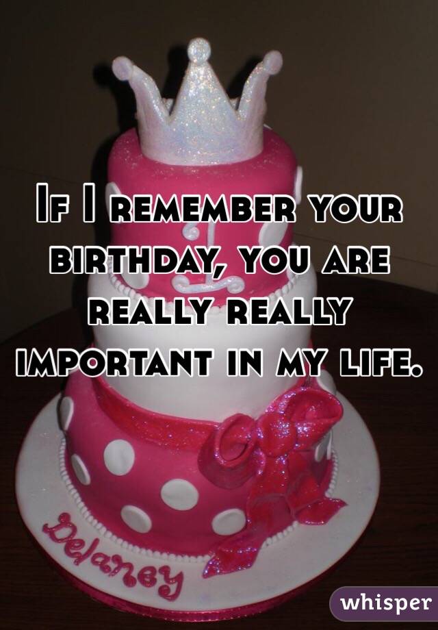 If I remember your birthday, you are really really important in my life.