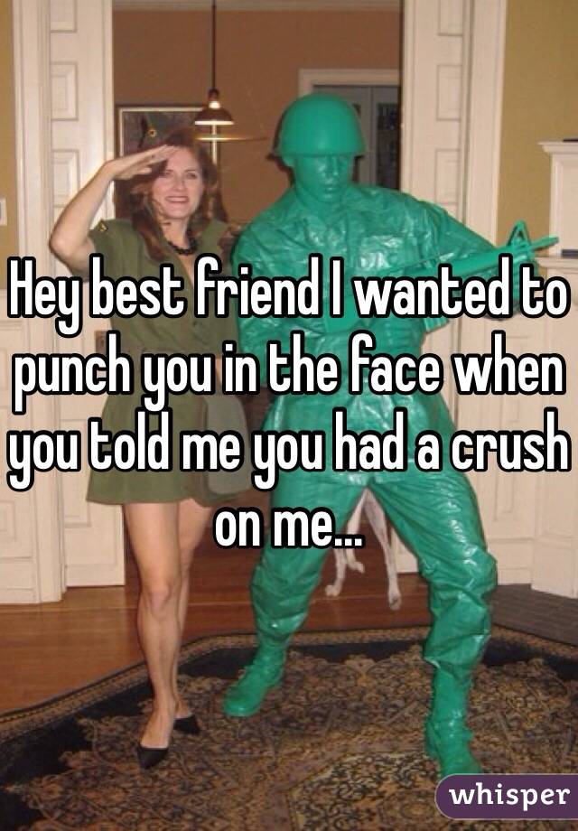 Hey best friend I wanted to punch you in the face when you told me you had a crush on me...
