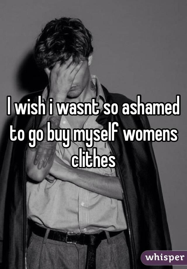 I wish i wasnt so ashamed to go buy myself womens clithes