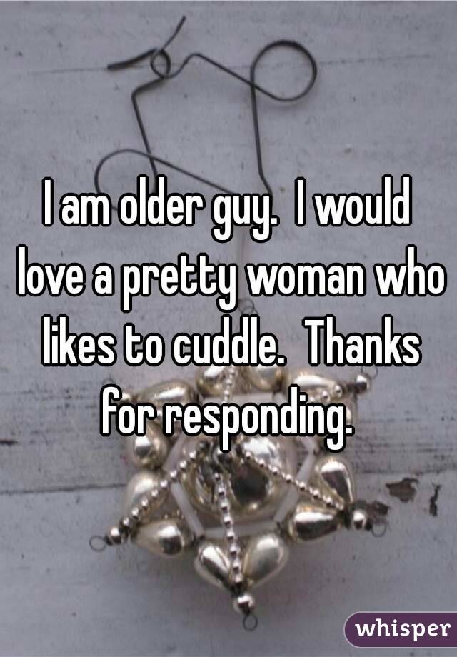 I am older guy.  I would love a pretty woman who likes to cuddle.  Thanks for responding. 