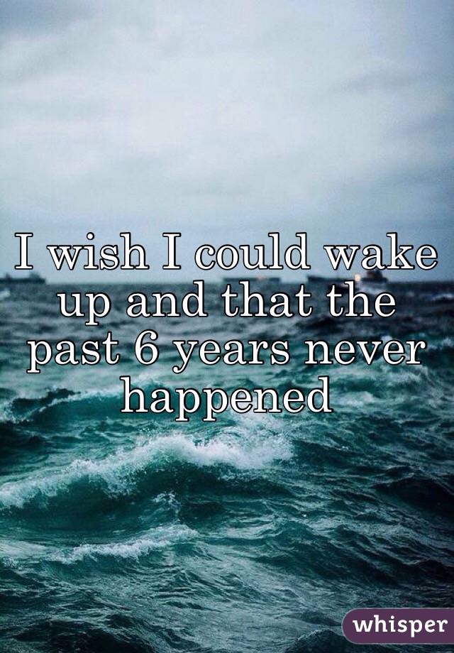I wish I could wake up and that the past 6 years never happened