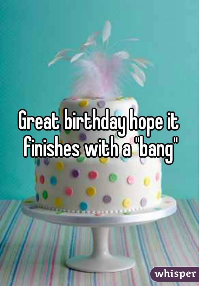 Great birthday hope it finishes with a "bang"