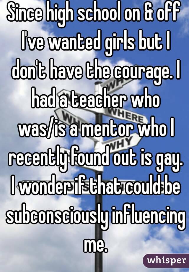 Since high school on & off I've wanted girls but I don't have the courage. I had a teacher who was/is a mentor who I recently found out is gay. I wonder if that could be subconsciously influencing me.