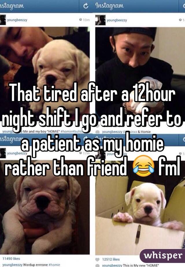 That tired after a 12hour night shift I go and refer to a patient as my homie rather than friend 😂 fml