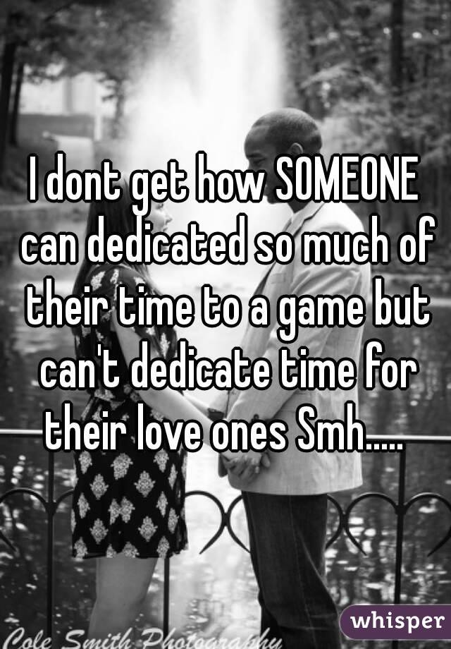 I dont get how SOMEONE can dedicated so much of their time to a game but can't dedicate time for their love ones Smh..... 