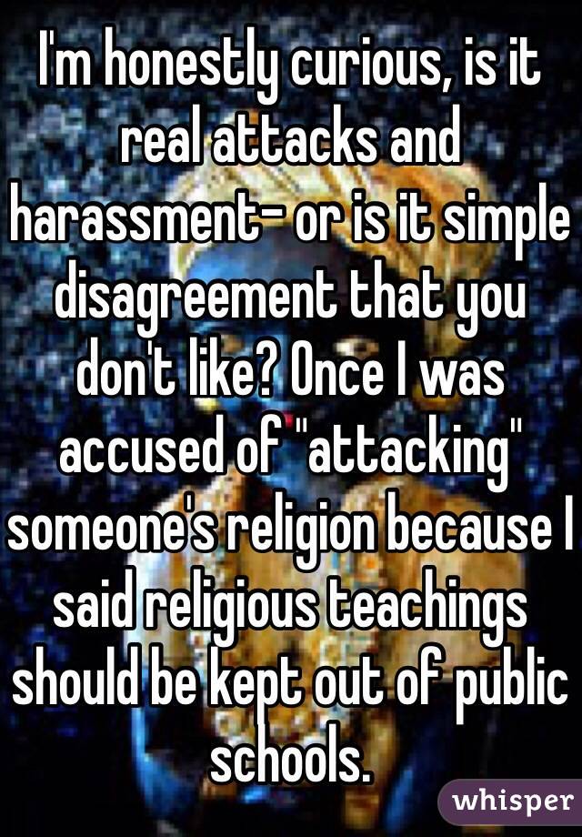 I'm honestly curious, is it real attacks and harassment- or is it simple disagreement that you don't like? Once I was accused of "attacking" someone's religion because I said religious teachings should be kept out of public schools. 