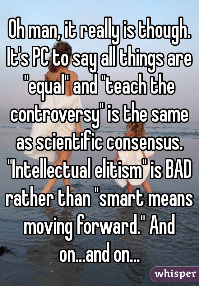 Oh man, it really is though. It's PC to say all things are "equal" and "teach the controversy" is the same as scientific consensus. "Intellectual elitism" is BAD rather than "smart means moving forward." And on...and on...
