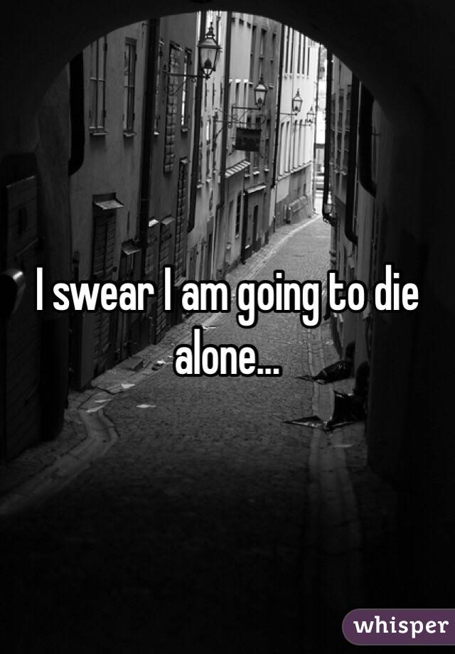 I swear I am going to die alone... 
