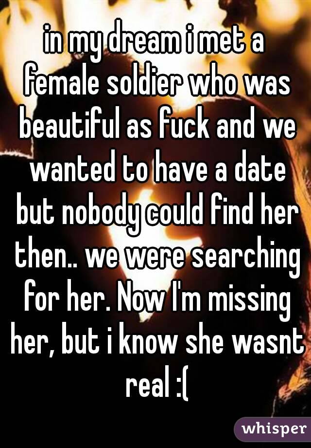 in my dream i met a female soldier who was beautiful as fuck and we wanted to have a date but nobody could find her then.. we were searching for her. Now I'm missing her, but i know she wasnt real :(