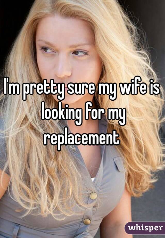 I'm pretty sure my wife is looking for my replacement 