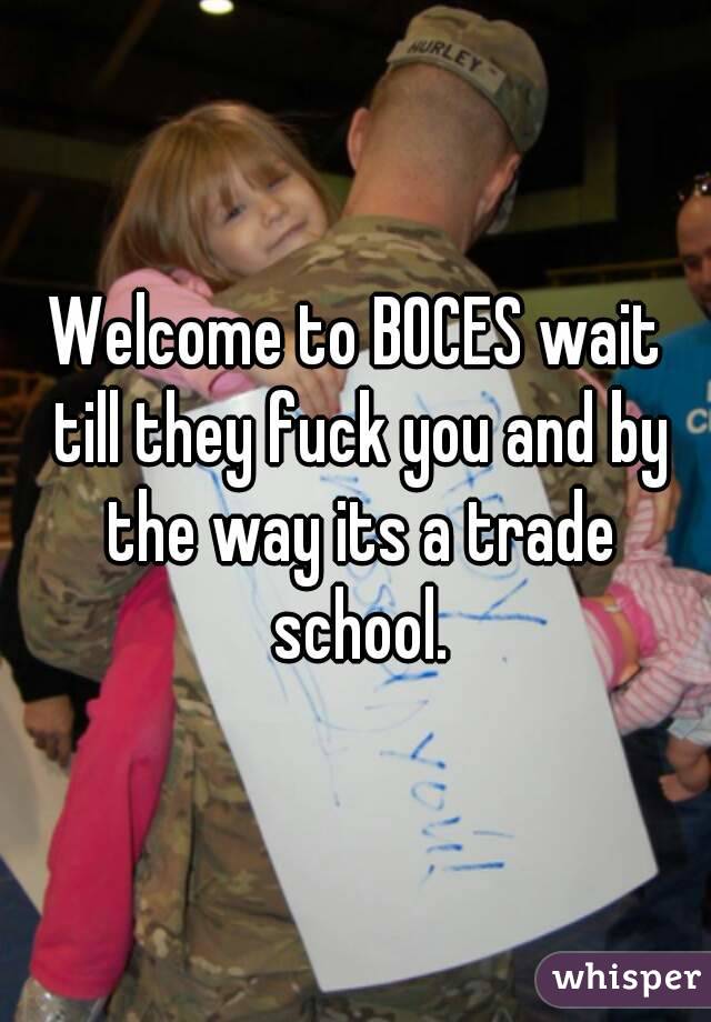 Welcome to BOCES wait till they fuck you and by the way its a trade school.