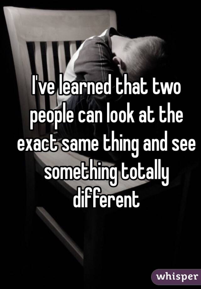 I've learned that two people can look at the exact same thing and see something totally different 