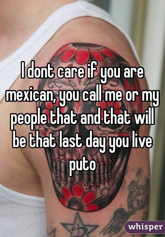 I dont care if you are mexican, you call me or my people that and that will be that last day you live puto