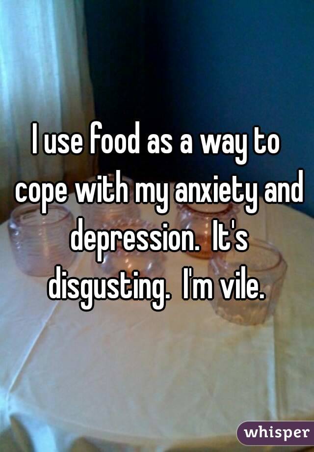 I use food as a way to cope with my anxiety and depression.  It's disgusting.  I'm vile. 
