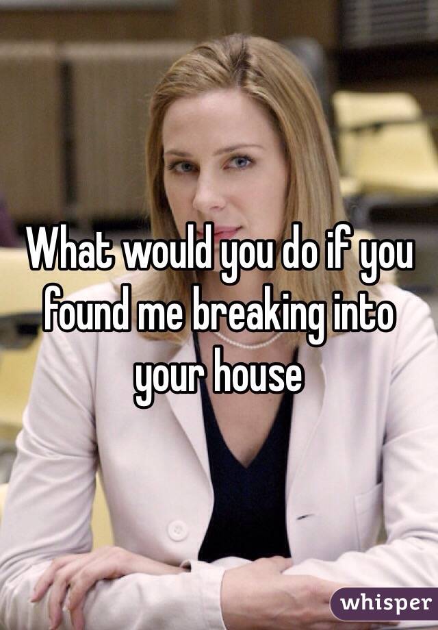 What would you do if you found me breaking into your house 