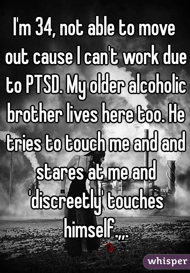 I'm 34, not able to move out cause I can't work due to PTSD. My older alcoholic brother lives here too. He tries to touch me and and stares at me and 'discreetly' touches himself.,,.