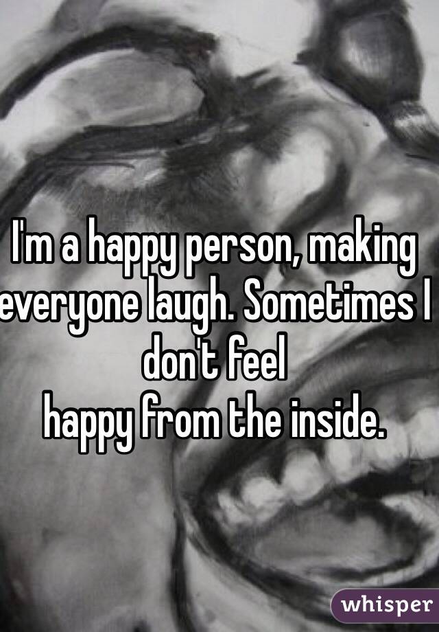 I'm a happy person, making everyone laugh. Sometimes I don't feel
happy from the inside.