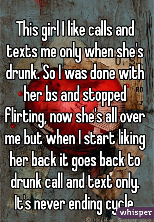 This girl I like calls and texts me only when she's drunk. So I was done with her bs and stopped flirting, now she's all over me but when I start liking her back it goes back to drunk call and text only. It's never ending cycle. 