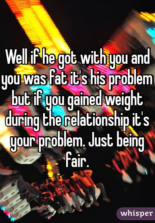 Well if he got with you and you was fat it's his problem but if you gained weight during the relationship it's your problem. Just being fair. 