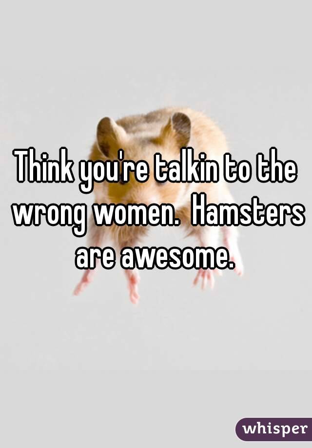 Think you're talkin to the wrong women.  Hamsters are awesome. 