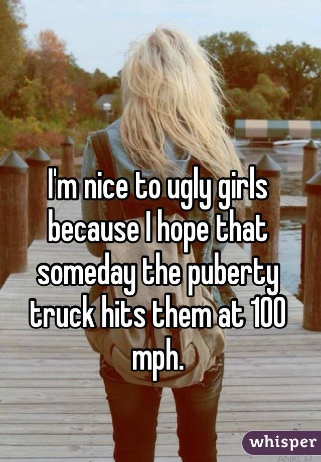I'm nice to ugly girls because I hope that someday the puberty truck hits them at 100 mph. 