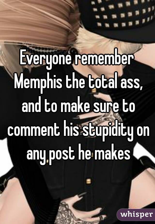 Everyone remember Memphis the total ass, and to make sure to comment his stupidity on any post he makes