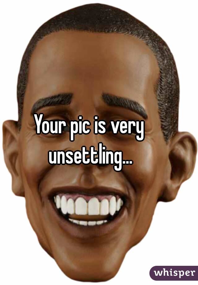 Your pic is very unsettling...