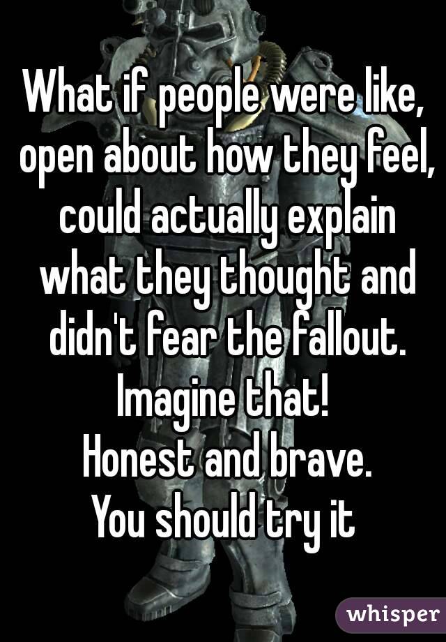 What if people were like, open about how they feel, could actually explain what they thought and didn't fear the fallout.
Imagine that!
 Honest and brave.
You should try it
