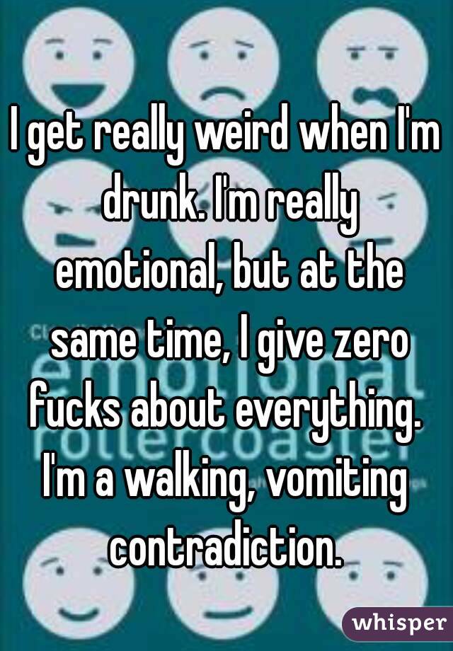 I get really weird when I'm drunk. I'm really emotional, but at the same time, I give zero fucks about everything. 
I'm a walking, vomiting contradiction. 