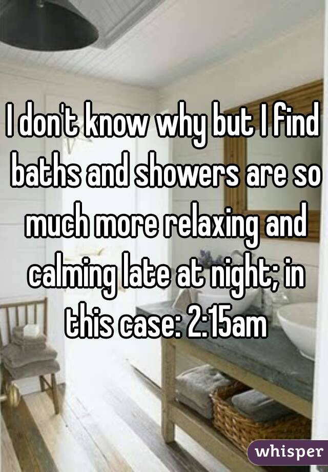 I don't know why but I find baths and showers are so much more relaxing and calming late at night; in this case: 2:15am