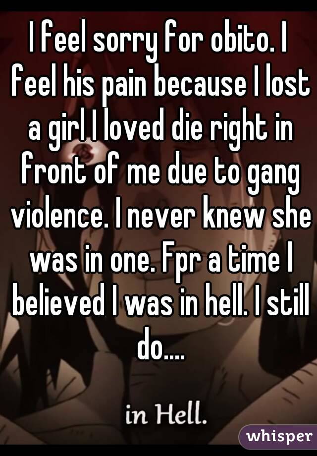I feel sorry for obito. I feel his pain because I lost a girl I loved die right in front of me due to gang violence. I never knew she was in one. Fpr a time I believed I was in hell. I still do....