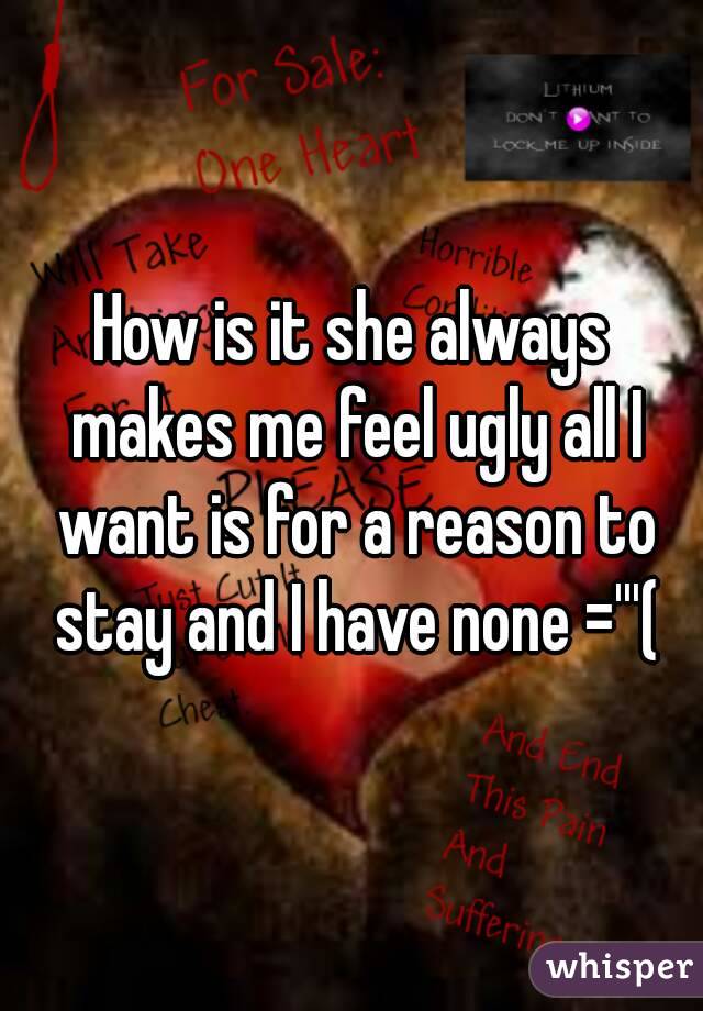 How is it she always makes me feel ugly all I want is for a reason to stay and I have none ='''(