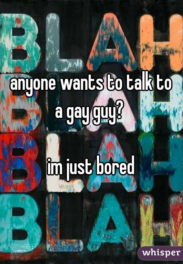 anyone wants to talk to
a gay guy? 

im just bored