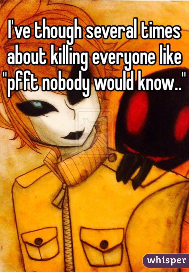 I've though several times about killing everyone like "pfft nobody would know.."