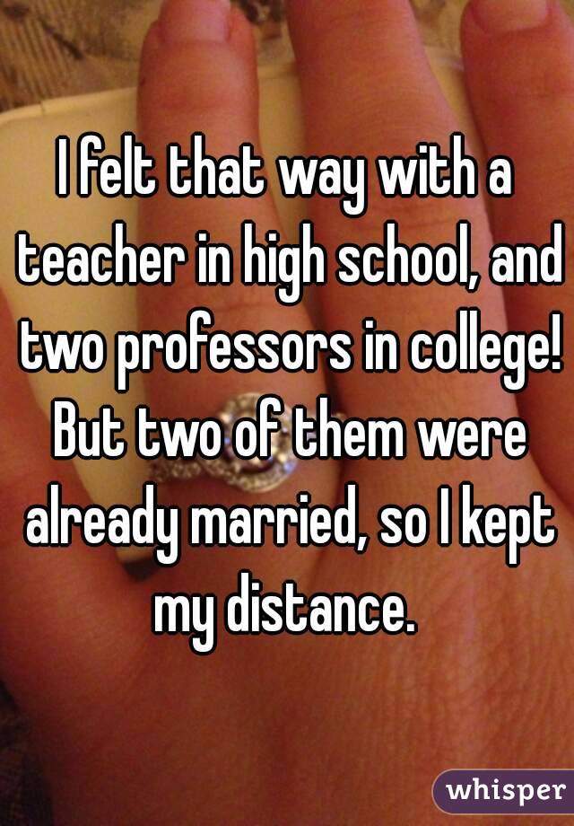 I felt that way with a teacher in high school, and two professors in college! But two of them were already married, so I kept my distance. 